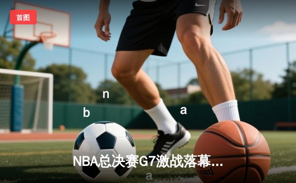 NBA总决赛G7激战落幕，湖人险胜凯尔特人夺第18冠
