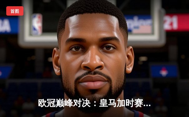 欧冠巅峰对决：皇马加时赛3-2逆转拜仁，本泽马绝杀晋级决赛