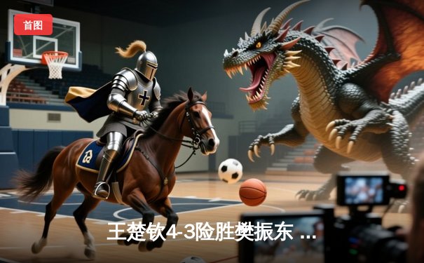 王楚钦4-3险胜樊振东 首夺WTT沙特大满贯男单冠军