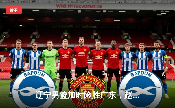 辽宁男篮加时险胜广东，赵继伟35分导演逆转好戏