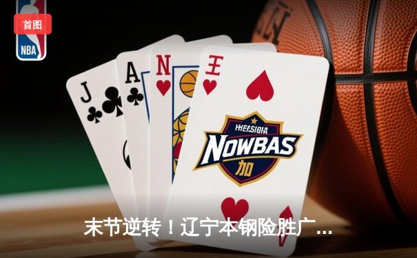 末节逆转！辽宁本钢险胜广东东莞大益，赵继伟关键三分锁定胜局