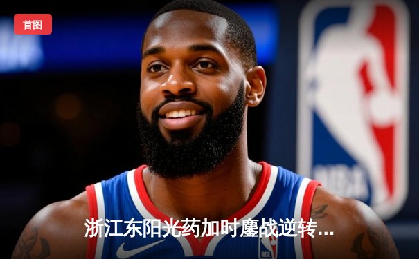 浙江东阳光药加时鏖战逆转山东，胡金秋狂砍36分18篮板率队豪取四连胜