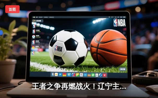 王者之争再燃战火！辽宁主场险胜广东，张镇麟关键三分锁定胜局