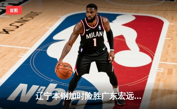 辽宁本钢加时险胜广东宏远，赵继伟35分导演逆转好戏